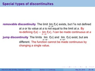 Special types of discontinuites




 removable discontinuity The limit lim f(x) exists, but f is not defined
                                                    x→a
                      at a or its value at a is not equal to the limit at a. By
                      re-defining f(a) = lim f(x), f can be made continuous at a
                                           x→a
 jump discontinuity The limits lim f(x) and lim+ f(x) exist, but are
                                            x→a−                 x→a
                      different. The function cannot be made continuous by
                      changing a single value.




                                                                  .    .   .      .      .    .

V63.0121.002.2010Su, Calculus I (NYU)   Section 1.5 Continuity                 May 20, 2010   29 / 46
 