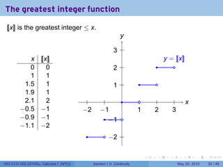 The greatest integer function

 [[x]] is the greatest integer ≤ x.
                                                              y
                                                              .

                                                          . .
                                                          3
           x        [[x]]                                                              y
                                                                                       . = [[x]]
           0           0                                  . .
                                                          2                       .       .
           1           1
         1.5           1                                  . .
                                                          1             .         .
         1.9           1
         2.1           2                  .         .    .               .         .           .          x
                                                                                                          .
        −0.5        −1                  −
                                        . 2       −
                                                  . 1                  1
                                                                       .         2
                                                                                 .           3
                                                                                             .
        −0.9        −1                              .. 1 .
                                                      −
        −1.1        −2
                                         .          .. 2 .
                                                     −

                                                                             .    .      .            .       .   .

V63.0121.002.2010Su, Calculus I (NYU)         Section 1.5 Continuity                               May 20, 2010   30 / 46
 