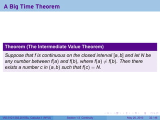 A Big Time Theorem




 Theorem (The Intermediate Value Theorem)
 Suppose that f is continuous on the closed interval [a, b] and let N be
 any number between f(a) and f(b), where f(a) ̸= f(b). Then there
 exists a number c in (a, b) such that f(c) = N.




                                                                 .   .   .      .      .    .

V63.0121.002.2010Su, Calculus I (NYU)   Section 1.5 Continuity               May 20, 2010   32 / 46
 