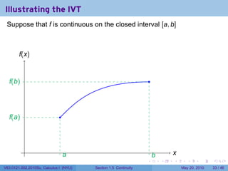 Illustrating the IVT
 Suppose that f is continuous on the closed interval [a, b]



        f
        .(x)


  f
  .(b)                                                               .




  f
  .(a)                        .




           .                                                                     x
                                                                                 .
                                  a
                                  .                                      b
                                                                         .
                                                                 .           .   .      .      .    .

V63.0121.002.2010Su, Calculus I (NYU)   Section 1.5 Continuity                       May 20, 2010   33 / 46
 