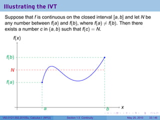 Illustrating the IVT
 Suppose that f is continuous on the closed interval [a, b] and let N be
 any number between f(a) and f(b), where f(a) ̸= f(b). Then there
 exists a number c in (a, b) such that f(c) = N.
        f
        .(x)


  f
  .(b)                                                               .

      N
      .

  f
  .(a)                        .




           .                                                                     x
                                                                                 .
                                  a
                                  .                                      b
                                                                         .
                                                                 .           .   .      .      .    .

V63.0121.002.2010Su, Calculus I (NYU)   Section 1.5 Continuity                       May 20, 2010   33 / 46
 