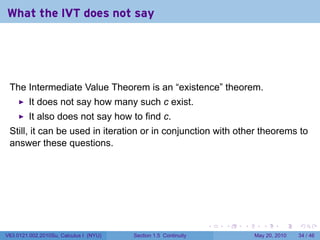 What the IVT does not say




 The Intermediate Value Theorem is an “existence” theorem.
         It does not say how many such c exist.
         It also does not say how to find c.
 Still, it can be used in iteration or in conjunction with other theorems to
 answer these questions.




                                                                 .   .   .      .      .    .

V63.0121.002.2010Su, Calculus I (NYU)   Section 1.5 Continuity               May 20, 2010   34 / 46
 