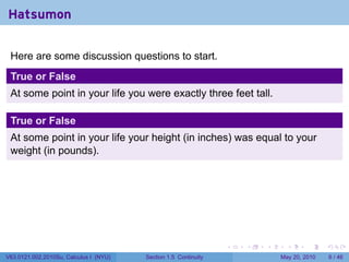 Hatsumon

 Here are some discussion questions to start.
 True or False
 At some point in your life you were exactly three feet tall.

 True or False
 At some point in your life your height (in inches) was equal to your
 weight (in pounds).




                                                                 .   .   .     .      .     .

V63.0121.002.2010Su, Calculus I (NYU)   Section 1.5 Continuity               May 20, 2010       6 / 46
 