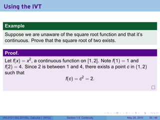 Using the IVT


 Example
 Suppose we are unaware of the square root function and that it’s
 continuous. Prove that the square root of two exists.

 Proof.
 Let f(x) = x2 , a continuous function on [1, 2]. Note f(1) = 1 and
 f(2) = 4. Since 2 is between 1 and 4, there exists a point c in (1, 2)
 such that
                                f(c) = c2 = 2.




                                                                 .   .   .      .      .    .

V63.0121.002.2010Su, Calculus I (NYU)   Section 1.5 Continuity               May 20, 2010   35 / 46
 