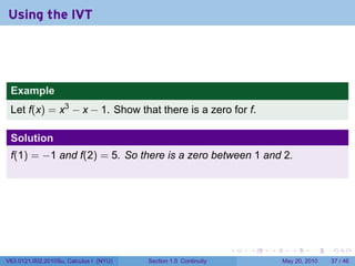 Using the IVT




 Example
 Let f(x) = x3 − x − 1. Show that there is a zero for f.

 Solution
 f(1) = −1 and f(2) = 5. So there is a zero between 1 and 2.




                                                                 .   .   .      .      .    .

V63.0121.002.2010Su, Calculus I (NYU)   Section 1.5 Continuity               May 20, 2010   37 / 46
 