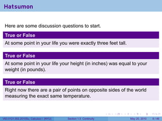 Hatsumon

 Here are some discussion questions to start.
 True or False
 At some point in your life you were exactly three feet tall.

 True or False
 At some point in your life your height (in inches) was equal to your
 weight (in pounds).

 True or False
 Right now there are a pair of points on opposite sides of the world
 measuring the exact same temperature.


                                                                 .   .   .     .      .     .

V63.0121.002.2010Su, Calculus I (NYU)   Section 1.5 Continuity               May 20, 2010       6 / 46
 