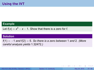 Using the IVT




 Example
 Let f(x) = x3 − x − 1. Show that there is a zero for f.

 Solution
 f(1) = −1 and f(2) = 5. So there is a zero between 1 and 2. (More
 careful analysis yields 1.32472.)




                                                                 .   .   .      .      .    .

V63.0121.002.2010Su, Calculus I (NYU)   Section 1.5 Continuity               May 20, 2010   37 / 46
 