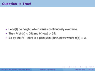 Question 1: True!




         Let h(t) be height, which varies continuously over time.
         Then h(birth) < 3 ft and h(now) > 3 ft.
         So by the IVT there is a point c in (birth, now) where h(c) = 3.




                                                                 .   .   .      .      .    .

V63.0121.002.2010Su, Calculus I (NYU)   Section 1.5 Continuity               May 20, 2010   40 / 46
 