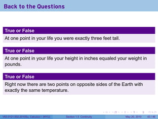 Back to the Questions


 True or False
 At one point in your life you were exactly three feet tall.

 True or False
 At one point in your life your height in inches equaled your weight in
 pounds.

 True or False
 Right now there are two points on opposite sides of the Earth with
 exactly the same temperature.



                                                                 .   .   .      .      .    .

V63.0121.002.2010Su, Calculus I (NYU)   Section 1.5 Continuity               May 20, 2010   43 / 46
 