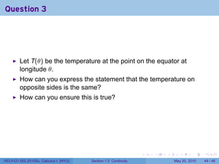 Question 3




         Let T(θ) be the temperature at the point on the equator at
         longitude θ.
         How can you express the statement that the temperature on
         opposite sides is the same?
         How can you ensure this is true?




                                                                 .   .   .      .      .    .

V63.0121.002.2010Su, Calculus I (NYU)   Section 1.5 Continuity               May 20, 2010   44 / 46
 