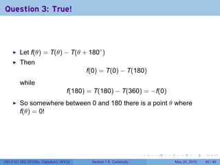 Question 3: True!



         Let f(θ) = T(θ) − T(θ + 180◦ )
         Then
                                         f(0) = T(0) − T(180)
         while
                                   f(180) = T(180) − T(360) = −f(0)
         So somewhere between 0 and 180 there is a point θ where
         f(θ) = 0!




                                                                    .   .   .      .      .    .

V63.0121.002.2010Su, Calculus I (NYU)      Section 1.5 Continuity               May 20, 2010   45 / 46
 