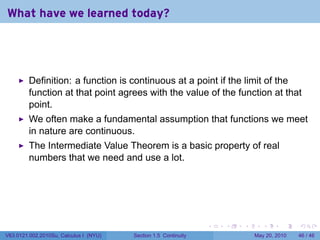 What have we learned today?




         Definition: a function is continuous at a point if the limit of the
         function at that point agrees with the value of the function at that
         point.
         We often make a fundamental assumption that functions we meet
         in nature are continuous.
         The Intermediate Value Theorem is a basic property of real
         numbers that we need and use a lot.




                                                                 .   .   .      .      .    .

V63.0121.002.2010Su, Calculus I (NYU)   Section 1.5 Continuity               May 20, 2010   46 / 46
 