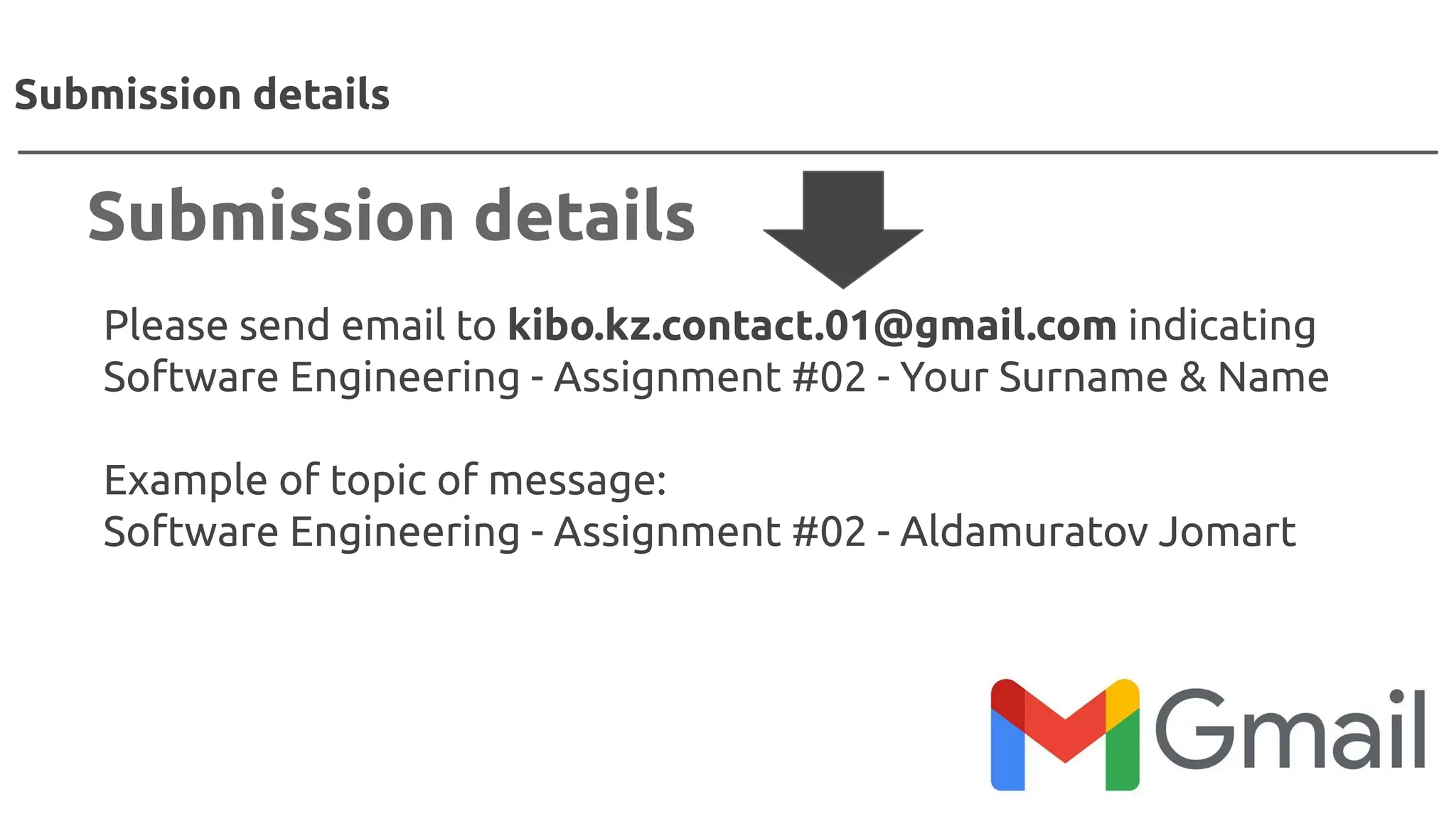 Please send email to kibo.kz.contact.01@gmail.com indicating
Software Engineering - Assignment #02 - Your Surname & Name
Example of topic of message:
Software Engineering - Assignment #02 - Aldamuratov Jomart
Submission details
Submission details
 