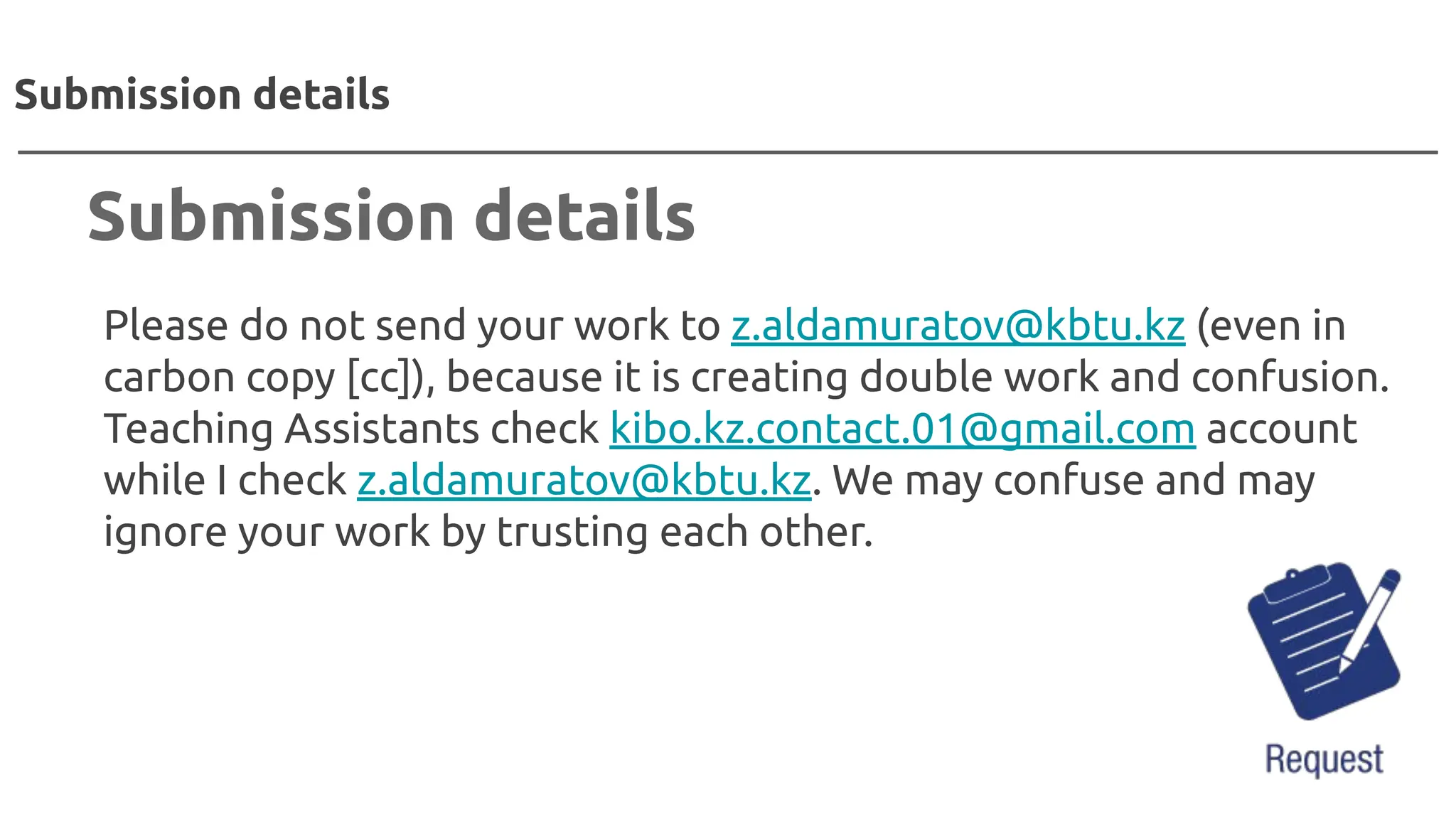 Please do not send your work to z.aldamuratov@kbtu.kz (even in
carbon copy [cc]), because it is creating double work and confusion.
Teaching Assistants check kibo.kz.contact.01@gmail.com account
while I check z.aldamuratov@kbtu.kz. We may confuse and may
ignore your work by trusting each other.
Submission details
Submission details
 