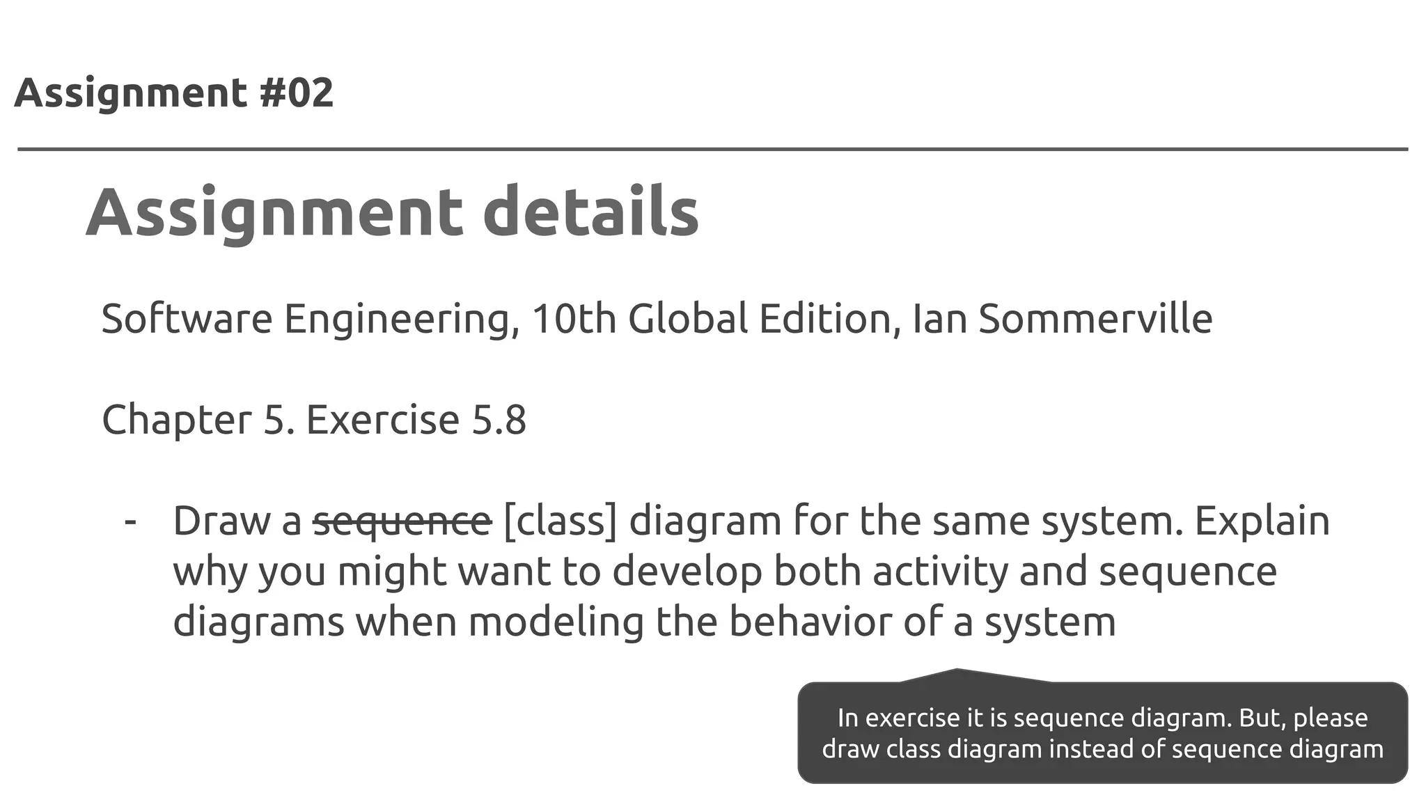 Software Engineering, 10th Global Edition, Ian Sommerville
Chapter 5. Exercise 5.8
- Draw a sequence [class] diagram for the same system. Explain
why you might want to develop both activity and sequence
diagrams when modeling the behavior of a system
Assignment #02
Assignment details
In exercise it is sequence diagram. But, please
draw class diagram instead of sequence diagram
 