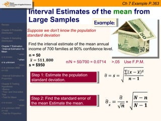 Interval Estimates of the  mean  from Large Samples Suppose we don’t know the population standard deviation Example: Find the interval estimate of the mean annual income of 700 families at 90% confidence level. Step 1: Estimate the population standard deviation. Step 2: Find the standard error of the mean Estimate the mean.  Ch 7 Example P.363 n/N = 50/700 = 0.0714  >.05  Use F.P.M. Review: -Chapter 5 Probability Distribution -Chapter 6 Sampling Distribution Chapter 7 Estimation ~Interval Estimation for Mean * when  σ  is known * when  σ  is unknown * when  σ  is unknown AND n=<30 ~Interval Estimation for Proportion Chapter 8 Testing Hypothesis ~Basics ~Two- and One-tailed Test ~Test for Mean * when  σ  is known * when  σ  is unknown AND n=<30 ~Test for Proportion 
