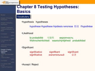 Chapter 8 Testing Hypotheses: Basics Vocabulary hypothesis  hypotheses Likelihood Significant  Accept / Reject  hypothese  Hypothese  hipótesis  гипотеза   假设  l'hypothèse la probabilité  可能性  вероятность   Wahrscheinlichkeit  waarschijnlijkheid   probabilidad significativo  signifikant  significant  significative  значительный   显著 Review: -Chapter 5 Probability Distribution -Chapter 6 Sampling Distribution Chapter 7 Estimation ~Interval Estimation for Mean * when  σ  is known * when  σ  is unknown * when  σ  is unknown AND n=<30 ~Interval Estimation for Proportion Chapter 8 Testing Hypothesis ~Basics ~Two- and One-tailed Test ~Test for Mean * when  σ  is known * when  σ  is unknwn AND n=<30 ~Test for Proportion 