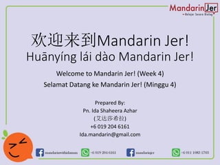 欢迎来到Mandarin Jer!
Huānyíng lái dào Mandarin Jer!
Welcome to Mandarin Jer! (Week 4)
Selamat Datang ke Mandarin Jer! (Minggu 4)
Prepared By:
Pn. Ida Shaheera Azhar
(艾达莎希拉)
+6 019 204 6161
Ida.mandarin@gmail.com
 