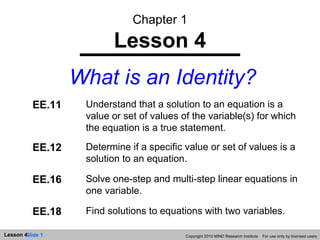 Chapter 1 Lesson 4 What is an Identity? Copyright 2010 MIND Research Institute  For use only by licensed users EE.11 Understand that a solution to an equation is a value or set of values of the variable(s) for which the equation is a true statement. EE.12 Determine if a specific value or set of values is a solution to an equation. EE.16 Solve one-step and multi-step linear equations in one variable. EE.18 Find solutions to equations with two variables. 