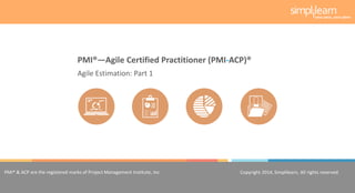 Copyright 2014, Simplilearn, All rights reserved.1
PMI® & ACP are the registered marks of Project Management Institute, Inc. Copyright 2014, Simplilearn, All rights reserved.
Agile Estimation: Part 1
PMI®—Agile Certified Practitioner (PMI-ACP)®
 