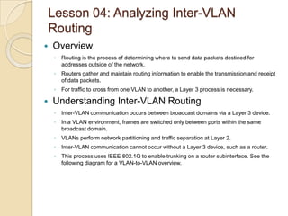 Lesson 04: Analyzing Inter-VLAN
Routing


Overview
◦ Routing is the process of determining where to send data packets destined for
addresses outside of the network.
◦ Routers gather and maintain routing information to enable the transmission and receipt
of data packets.
◦ For traffic to cross from one VLAN to another, a Layer 3 process is necessary.



Understanding Inter-VLAN Routing
◦ Inter-VLAN communication occurs between broadcast domains via a Layer 3 device.
◦ In a VLAN environment, frames are switched only between ports within the same
broadcast domain.
◦ VLANs perform network partitioning and traffic separation at Layer 2.
◦ Inter-VLAN communication cannot occur without a Layer 3 device, such as a router.
◦ This process uses IEEE 802.1Q to enable trunking on a router subinterface. See the
following diagram for a VLAN-to-VLAN overview.

 