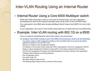 Inter-VLAN Routing Using an Internal Router


Internal Router Using a Core 6500 Multilayer switch
◦
◦

Your organization’s Core 6500 switch employs Multilayer Switch Feature Card (MSFC) for inter-VLAN
routing.

◦



While inter-VLAN routing with a router on a tick uses an external router, your own organization
accomplishes the same VLAN routing functionality using a router built in to the Core 6500 switch.

In your organization, the router for inter-VLAN routing resides as a module inside the Core 6500 switch.

Example: Inter-VLAN routing with 802.1Q on a 6500
◦

The is no needs for subinterfaces for inter-VLAN routing in this environment

◦

To configure inter-VLAN routing on your Core 6500 environment you need to do the following:











You need to create a VLAN management interface on the Core 6500 switch to be used as the default
gateway for switches in the vtp client mode.
Assign an IP address to the management interface.
For switches in the vtp client mode, create inter-VLAN routing based on the Core management VLAN ID.
Assign a unique management IP address to each switch on the campus network that are trunking.
Use the Core management IP address as the default gateway for all other switches in the organization.
Configure uplink interfaces as trunking interfaces.
Use encapsulation dot1q.
Use native VLAN 100
Set uplink interface modes to trunk
The following diagram figure show an overview of the process:

 