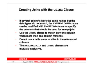 Creating Joins with the USING Clause


       •   If several columns have the same names but the
           data types do not match, the NATURAL JOIN clause
           can be modified with the USING clause to specify
           the columns that should be used for an equijoin.
       •   Use the USING clause to match only one column
           when more than one column matches.
       •   Do not use a table name or alias in the referenced
           columns.
       •   The NATURAL JOIN and USING clauses are
           mutually exclusive.




5-40         Copyright © 2012, http://OracleOnLinux.cn. Part rights reserved.
 
