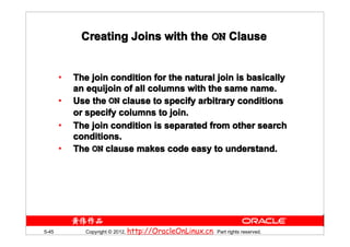 Creating Joins with the ON Clause


       •   The join condition for the natural join is basically
           an equijoin of all columns with the same name.
       •   Use the ON clause to specify arbitrary conditions
           or specify columns to join.
       •   The join condition is separated from other search
           conditions.
       •   The ON clause makes code easy to understand.




5-45          Copyright © 2012, http://OracleOnLinux.cn. Part rights reserved.
 
