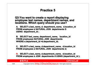 Practice 5

       Q3:You want to create a report displaying
       Q3:You
       employee last names, department names, and
       locations. Which query should you use?
       A. SELECT e.last_name, d. department_name, d.location_id
       FROM employees e NATURAL JOIN departments D
       USING department_id ;

       B. SELECT last_name, department_name, location_id
       FROM employees NATURAL JOIN departments
       WHERE e.department_id =d.department_id;

       C. SELECT e.last_name, d.department_name, d.location_id
       FROM employees e NATURAL JOIN departments d;

       D. SELECT e.last_name, d.department_name, d.location_id
       FROM employees e JOIN departments d USING (department_id );


5-68         Copyright © 2012, http://OracleOnLinux.cn. Part rights reserved.
 