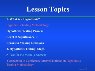 Lesson Topics 1. What is a Hypothesis? Hypothesis Testing Methodology Hypothesis Testing Process Level of Significance,   a Errors in Making Decisions 2. Hypothesis Testing: Steps Z Test for the Mean (s Known) Connection to Confidence Interval Estimation   Hypothesis Testing Methodology 