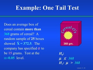 Does an average box of   cereal   contain  more than   368   grams of cereal?  A random sample of  25  boxes showed   X = 372.5 .   The company has specified     to be   15   grams.  Test at the    0.05   level. 368 gm. Example: One Tail Test H 0 :   368  H 1 :   >  368 _ 