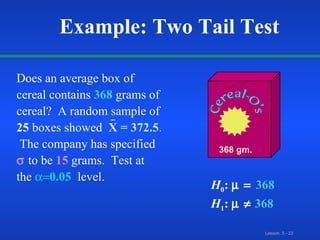 Does an average box of cereal   contains  368   grams of cereal?  A random sample of  25  boxes showed   X = 372.5 .   The company has specified     to be   15   grams.  Test at the    0.05   level. 368 gm. Example: Two Tail Test H 0 :   368  H 1 :     368 