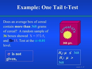 Example: One Tail t-Test Does an average box of cereal   contain  more than   368   grams of cereal?  A random sample of   36   boxes showed   X = 372.5 ,  and  S= 15 .  Test at the    0.01   level. 368 gm. H 0 :    368  H 1 :     368  is not given, 