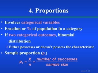 Involves   categorical variables Fraction or   %   of population in a category If   two categorical outcomes , binomial  distribution Either possesses or doesn’t possess the characteristic Sample proportion   ( p s ) 4. Proportions 