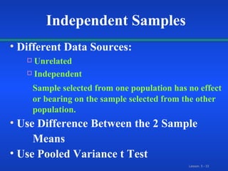 Different Data Sources: Unrelated Independent  Sample selected from one population has no effect  or bearing on the sample selected from the other  population. Use Difference Between the 2 Sample  Means Use Pooled Variance t Test Independent Samples 
