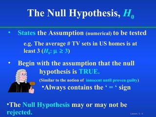 States  the Assumption  (numerical)  to be tested e.g. The average # TV sets in US homes is at  least 3 ( H 0 :    3 ) Begin with the assumption that the null  hypothesis is  TRUE.  (Similar to the notion  of   innocent until proven guilty ) The Null Hypothesis,   H 0 Always contains the  ‘ = ‘  sign The   Null Hypothesis   may or may not be   rejected. 