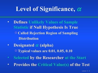 Defines   Unlikely Values of Sample   Statistic  if Null Hypothesis Is True Called Rejection Region of Sampling Distribution Designated     (alpha) Typical values are 0.01, 0.05, 0.10 Selected   by the Researcher   at the Start Provides the   Critical Value(s)   of the Test Level of Significance,    