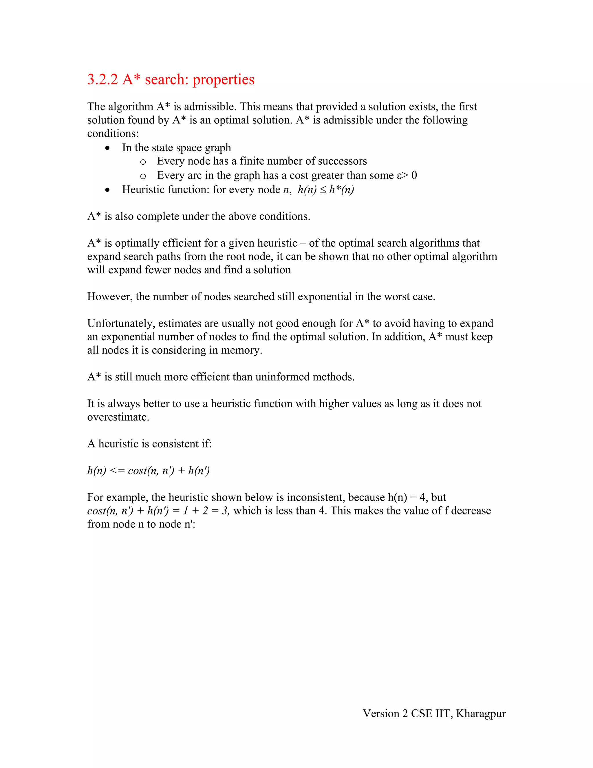 3.2.2 A* search: properties
The algorithm A* is admissible. This means that provided a solution exists, the first
solution found by A* is an optimal solution. A* is admissible under the following
conditions:
    • In the state space graph
            o Every node has a finite number of successors
            o Every arc in the graph has a cost greater than some ε> 0
    • Heuristic function: for every node n, h(n) ≤ h*(n)

A* is also complete under the above conditions.

A* is optimally efficient for a given heuristic – of the optimal search algorithms that
expand search paths from the root node, it can be shown that no other optimal algorithm
will expand fewer nodes and find a solution

However, the number of nodes searched still exponential in the worst case.

Unfortunately, estimates are usually not good enough for A* to avoid having to expand
an exponential number of nodes to find the optimal solution. In addition, A* must keep
all nodes it is considering in memory.

A* is still much more efficient than uninformed methods.

It is always better to use a heuristic function with higher values as long as it does not
overestimate.

A heuristic is consistent if:

h(n) <= cost(n, n') + h(n')

For example, the heuristic shown below is inconsistent, because h(n) = 4, but
cost(n, n') + h(n') = 1 + 2 = 3, which is less than 4. This makes the value of f decrease
from node n to node n':




                                                              Version 2 CSE IIT, Kharagpur
 