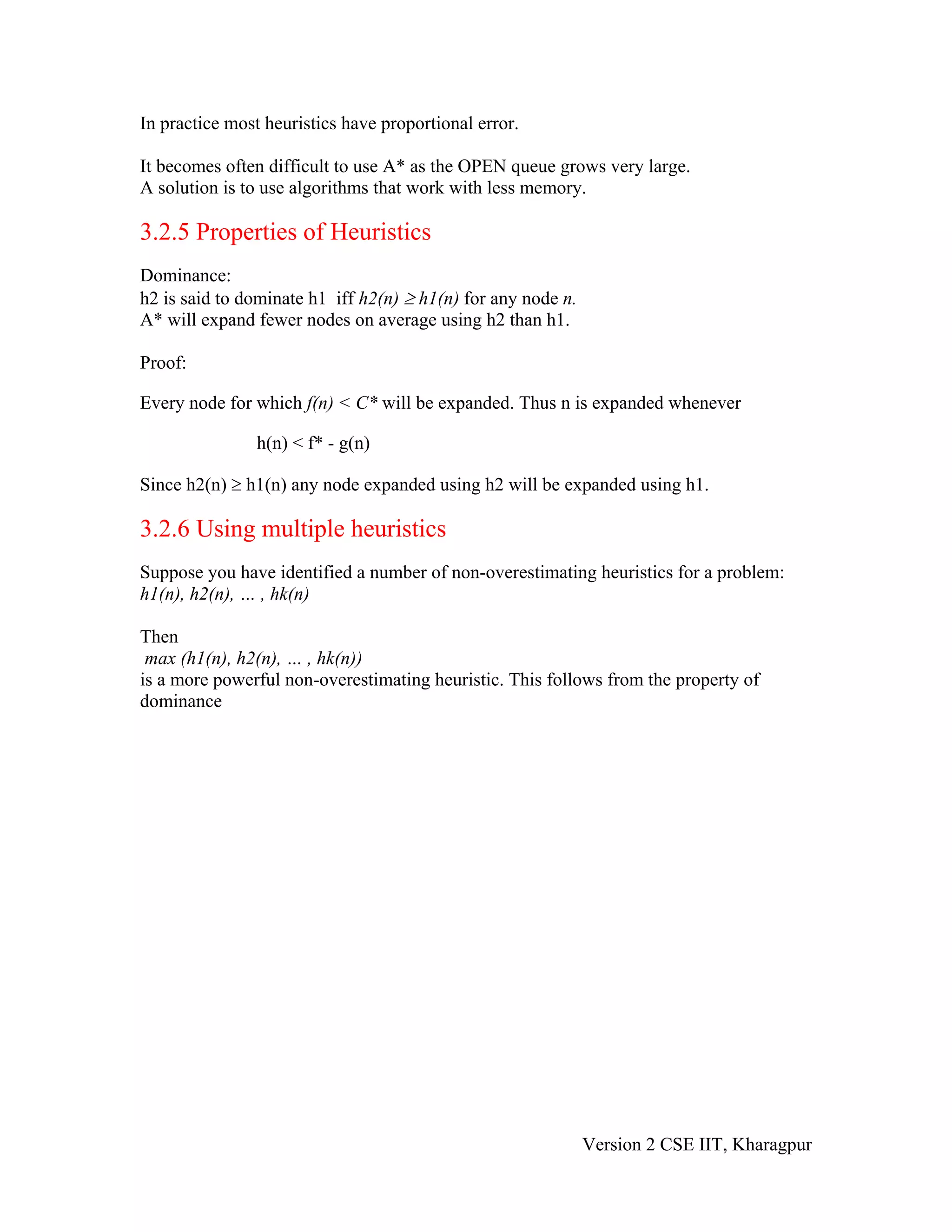 In practice most heuristics have proportional error.

It becomes often difficult to use A* as the OPEN queue grows very large.
A solution is to use algorithms that work with less memory.

3.2.5 Properties of Heuristics
Dominance:
h2 is said to dominate h1 iff h2(n) ≥ h1(n) for any node n.
A* will expand fewer nodes on average using h2 than h1.

Proof:

Every node for which f(n) < C* will be expanded. Thus n is expanded whenever

                h(n) < f* - g(n)

Since h2(n) ≥ h1(n) any node expanded using h2 will be expanded using h1.

3.2.6 Using multiple heuristics
Suppose you have identified a number of non-overestimating heuristics for a problem:
h1(n), h2(n), … , hk(n)

Then
 max (h1(n), h2(n), … , hk(n))
is a more powerful non-overestimating heuristic. This follows from the property of
dominance




                                                              Version 2 CSE IIT, Kharagpur
 