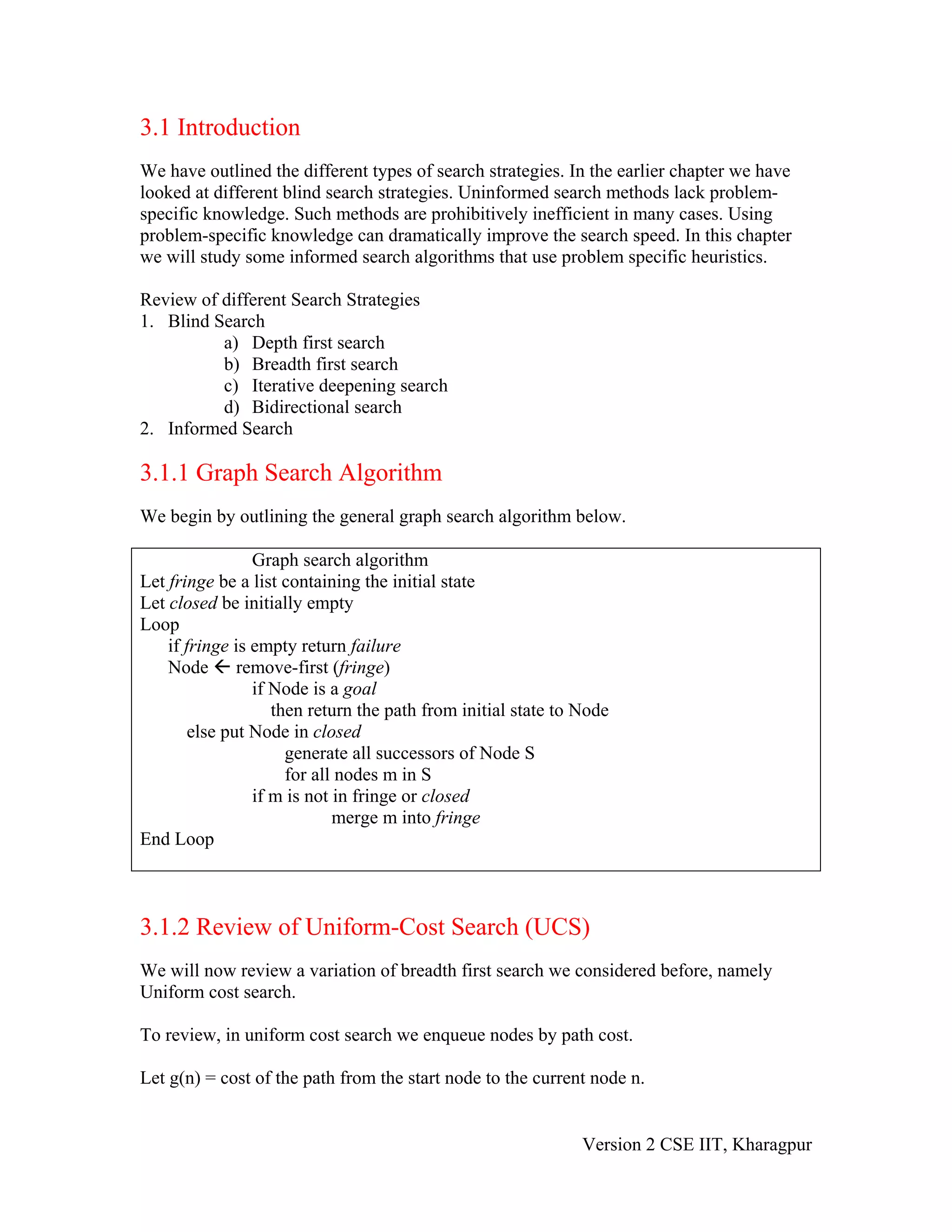 3.1 Introduction
We have outlined the different types of search strategies. In the earlier chapter we have
looked at different blind search strategies. Uninformed search methods lack problem-
specific knowledge. Such methods are prohibitively inefficient in many cases. Using
problem-specific knowledge can dramatically improve the search speed. In this chapter
we will study some informed search algorithms that use problem specific heuristics.

Review of different Search Strategies
1. Blind Search
          a) Depth first search
          b) Breadth first search
          c) Iterative deepening search
          d) Bidirectional search
2. Informed Search

3.1.1 Graph Search Algorithm
We begin by outlining the general graph search algorithm below.

                 Graph search algorithm
Let fringe be a list containing the initial state
Let closed be initially empty
Loop
    if fringe is empty return failure
    Node remove-first (fringe)
                 if Node is a goal
                    then return the path from initial state to Node
        else put Node in closed
                      generate all successors of Node S
                      for all nodes m in S
                 if m is not in fringe or closed
                             merge m into fringe
End Loop



3.1.2 Review of Uniform-Cost Search (UCS)
We will now review a variation of breadth first search we considered before, namely
Uniform cost search.

To review, in uniform cost search we enqueue nodes by path cost.

Let g(n) = cost of the path from the start node to the current node n.


                                                               Version 2 CSE IIT, Kharagpur
 