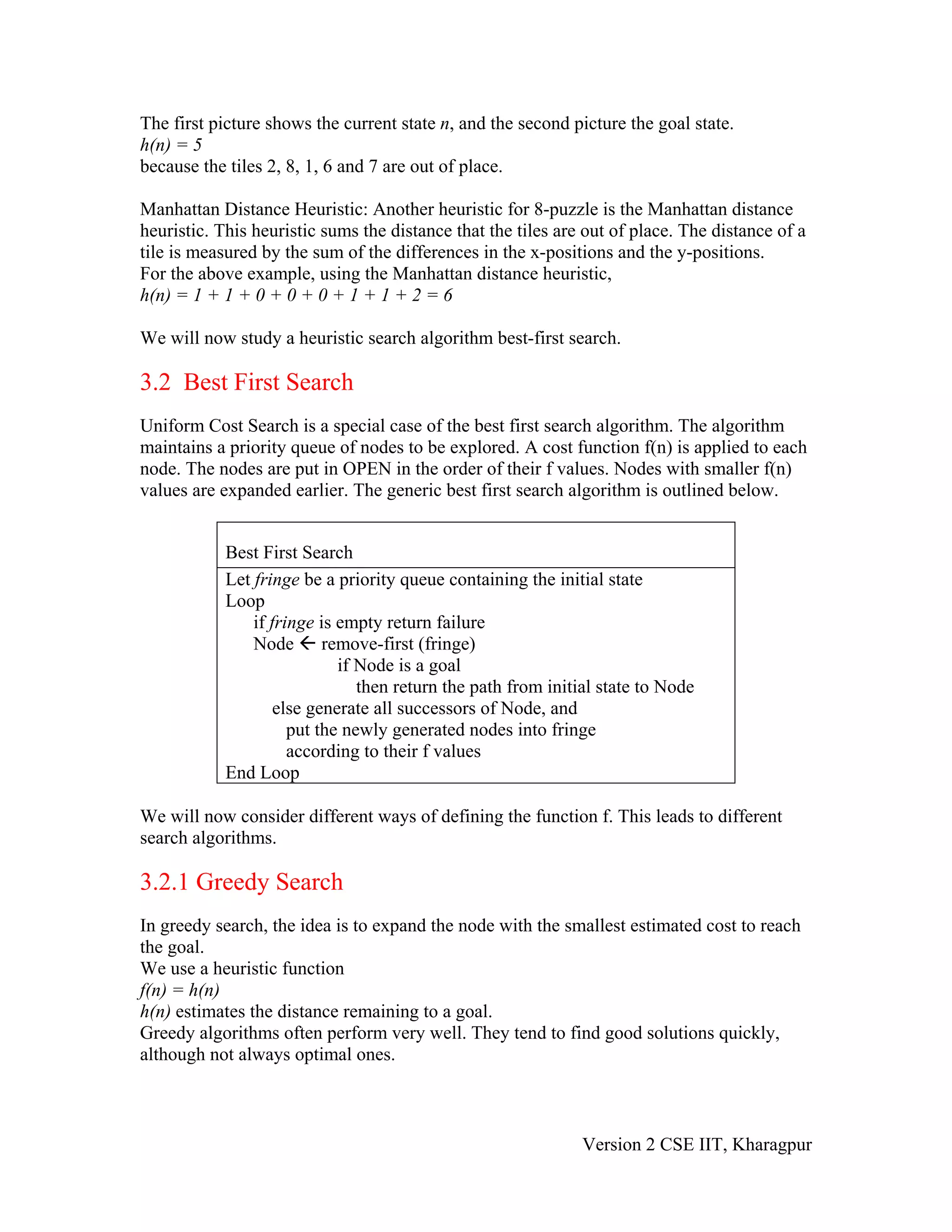 The first picture shows the current state n, and the second picture the goal state.
h(n) = 5
because the tiles 2, 8, 1, 6 and 7 are out of place.

Manhattan Distance Heuristic: Another heuristic for 8-puzzle is the Manhattan distance
heuristic. This heuristic sums the distance that the tiles are out of place. The distance of a
tile is measured by the sum of the differences in the x-positions and the y-positions.
For the above example, using the Manhattan distance heuristic,
h(n) = 1 + 1 + 0 + 0 + 0 + 1 + 1 + 2 = 6

We will now study a heuristic search algorithm best-first search.

3.2 Best First Search
Uniform Cost Search is a special case of the best first search algorithm. The algorithm
maintains a priority queue of nodes to be explored. A cost function f(n) is applied to each
node. The nodes are put in OPEN in the order of their f values. Nodes with smaller f(n)
values are expanded earlier. The generic best first search algorithm is outlined below.


            Best First Search
            Let fringe be a priority queue containing the initial state
            Loop
                if fringe is empty return failure
                Node remove-first (fringe)
                             if Node is a goal
                                then return the path from initial state to Node
                    else generate all successors of Node, and
                      put the newly generated nodes into fringe
                      according to their f values
            End Loop

We will now consider different ways of defining the function f. This leads to different
search algorithms.

3.2.1 Greedy Search
In greedy search, the idea is to expand the node with the smallest estimated cost to reach
the goal.
We use a heuristic function
f(n) = h(n)
h(n) estimates the distance remaining to a goal.
Greedy algorithms often perform very well. They tend to find good solutions quickly,
although not always optimal ones.



                                                              Version 2 CSE IIT, Kharagpur
 