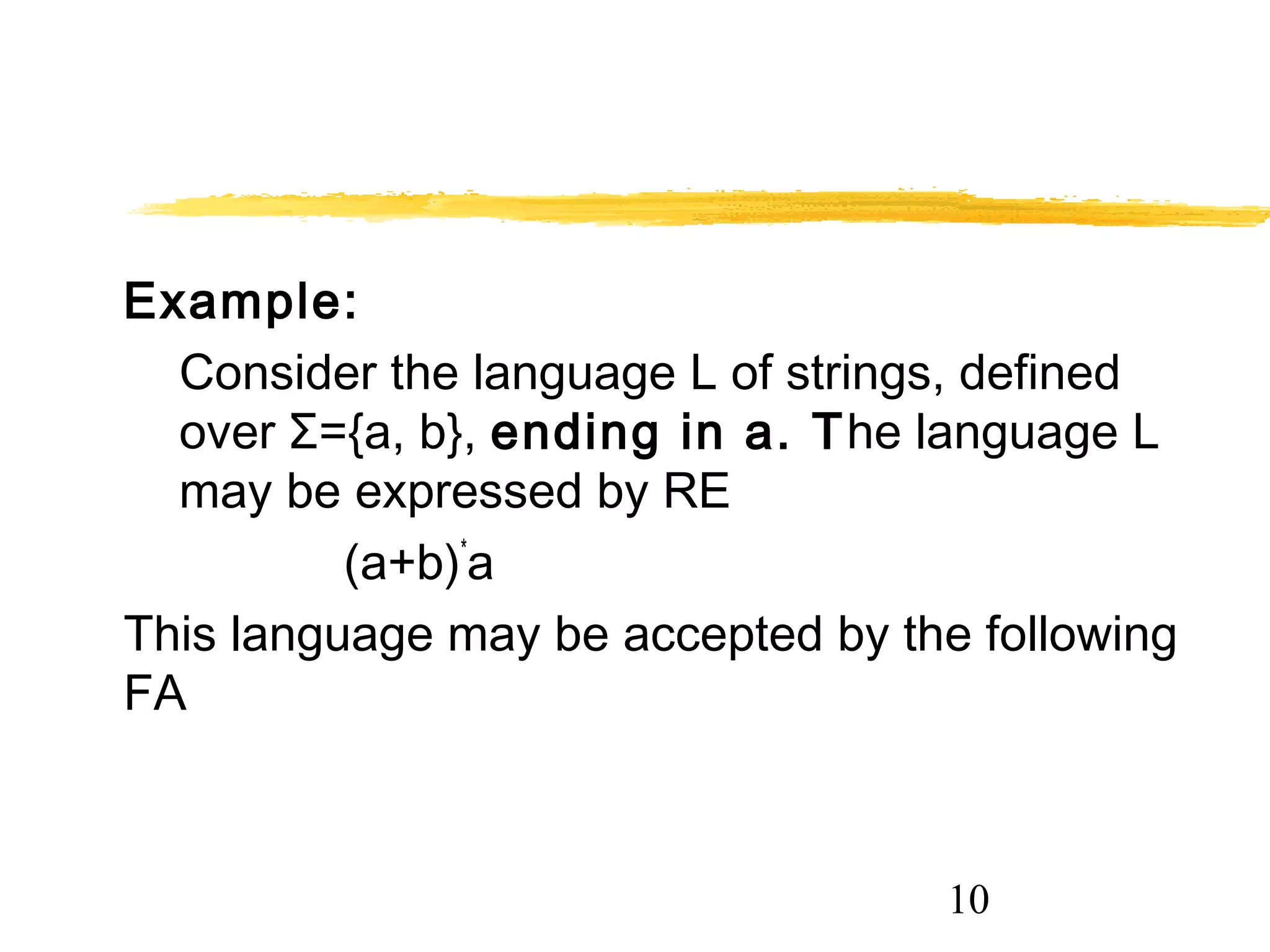 10
Example:
Consider the language L of strings, defined
over Σ={a, b}, ending in a. The language L
may be expressed by RE
(a+b)*
a
This language may be accepted by the following
FA
 