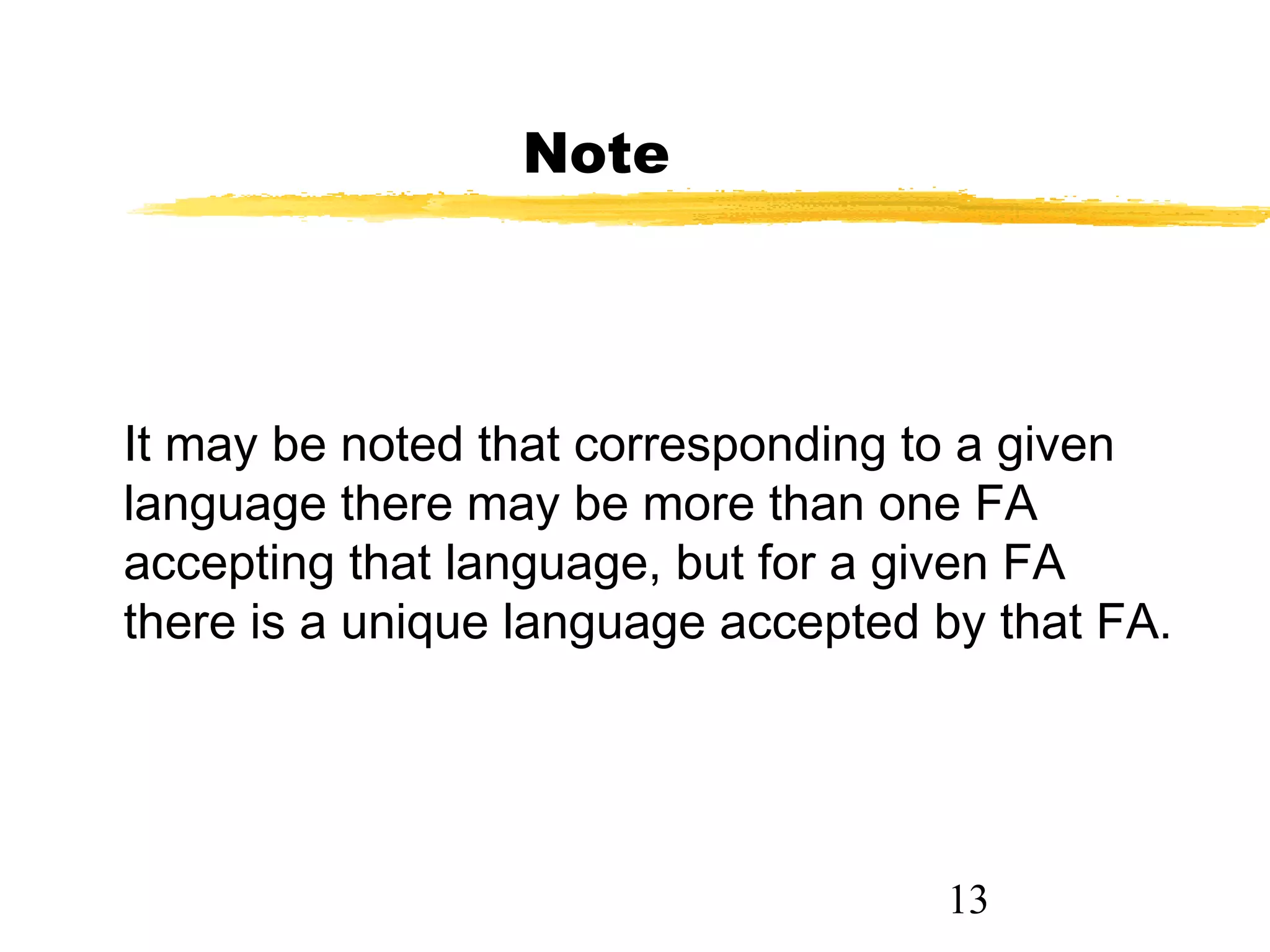 13
Note
It may be noted that corresponding to a given
language there may be more than one FA
accepting that language, but for a given FA
there is a unique language accepted by that FA.
 