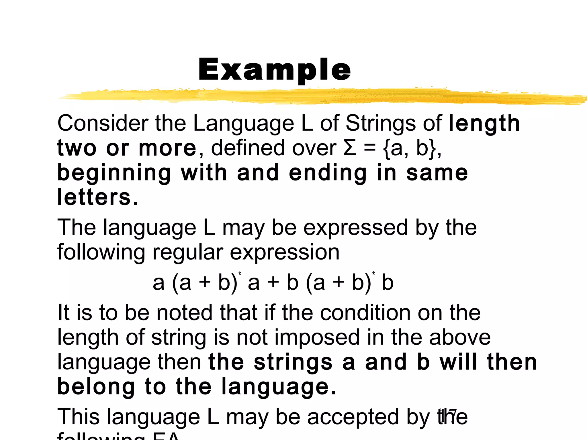 17
Example
Consider the Language L of Strings of length
two or more, defined over Σ = {a, b},
beginning with and ending in same
letters.
The language L may be expressed by the
following regular expression
a (a + b)*
a + b (a + b)*
b
It is to be noted that if the condition on the
length of string is not imposed in the above
language then the strings a and b will then
belong to the language.
This language L may be accepted by the
 
