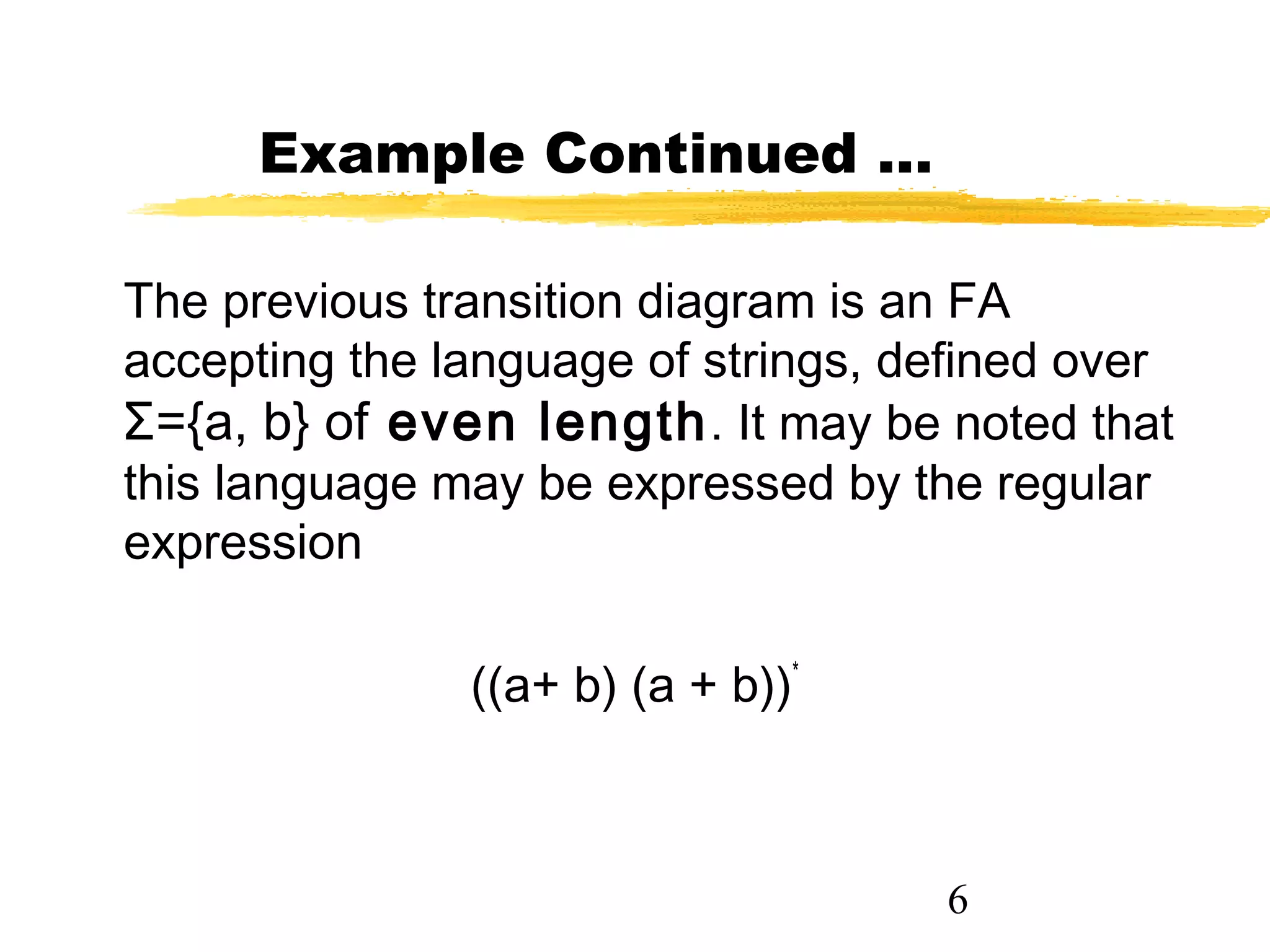 6
Example Continued …
The previous transition diagram is an FA
accepting the language of strings, defined over
Σ={a, b} of even length. It may be noted that
this language may be expressed by the regular
expression
((a+ b) (a + b))*
 