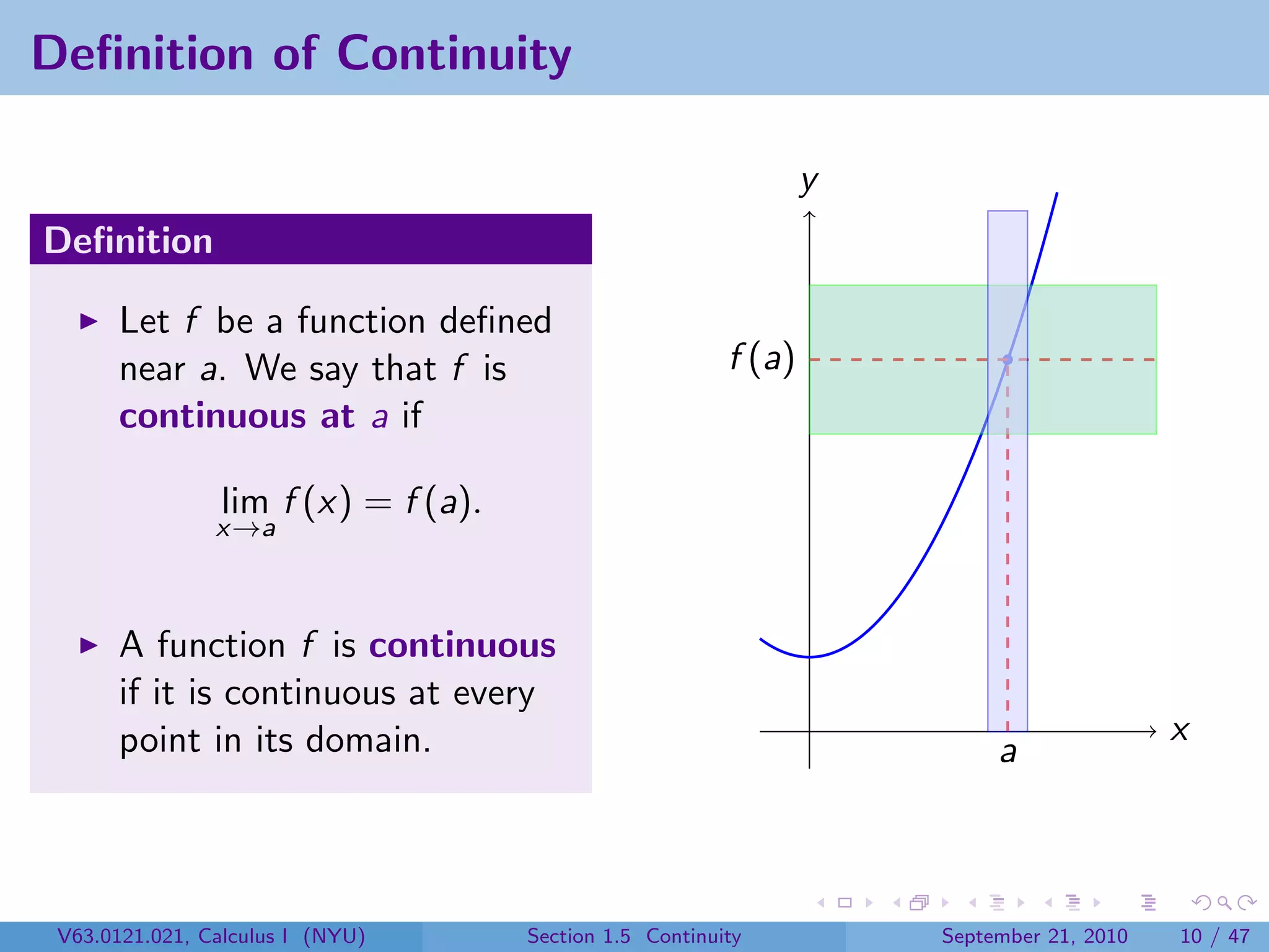 Deﬁnition of Continuity

                                                                 y
Deﬁnition

       Let f be a function deﬁned
       near a. We say that f is                          f (a)
       continuous at a if

                lim f (x) = f (a).
                x→a



       A function f is continuous
       if it is continuous at every
       point in its domain.                                                               x
                                                                          a



 V63.0121.021, Calculus I (NYU)      Section 1.5 Continuity          September 21, 2010   10 / 47
 