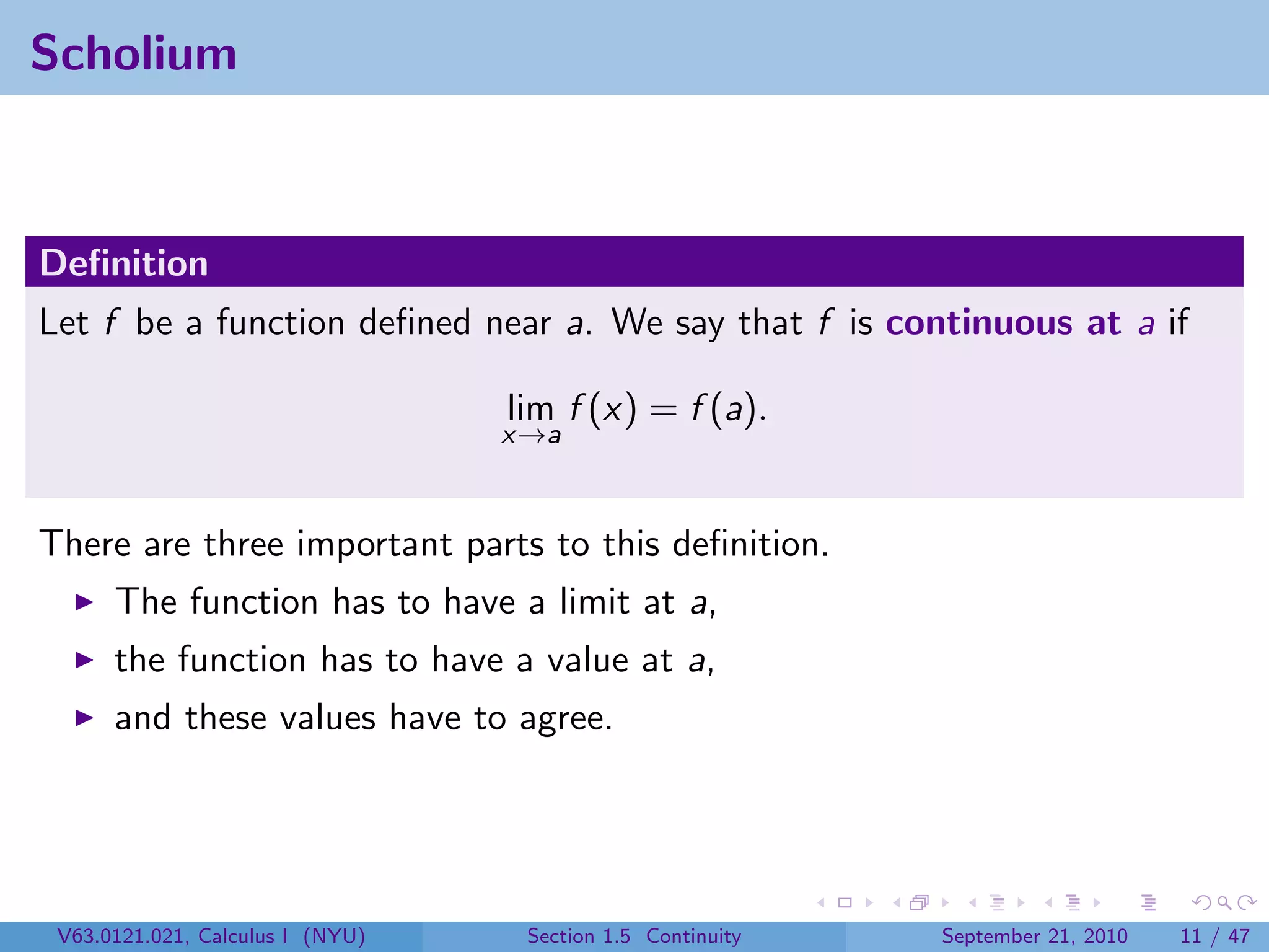 Scholium



Deﬁnition
Let f be a function deﬁned near a. We say that f is continuous at a if

                                  lim f (x) = f (a).
                                  x→a



There are three important parts to this deﬁnition.
      The function has to have a limit at a,
      the function has to have a value at a,
      and these values have to agree.




 V63.0121.021, Calculus I (NYU)    Section 1.5 Continuity   September 21, 2010   11 / 47
 