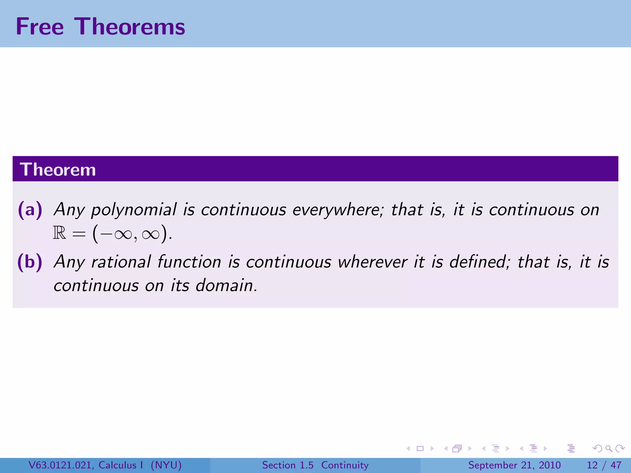 Free Theorems




Theorem

(a) Any polynomial is continuous everywhere; that is, it is continuous on
    R = (−∞, ∞).
(b) Any rational function is continuous wherever it is deﬁned; that is, it is
    continuous on its domain.




 V63.0121.021, Calculus I (NYU)   Section 1.5 Continuity   September 21, 2010   12 / 47
 
