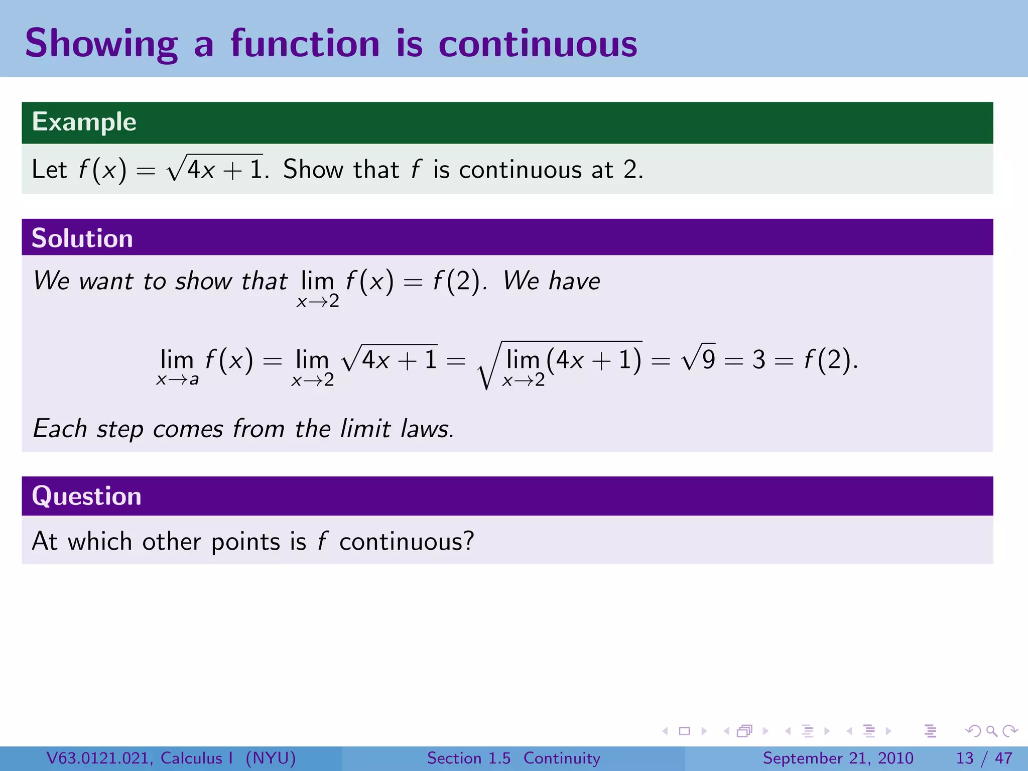 Showing a function is continuous
Example
               √
Let f (x) =        4x + 1. Show that f is continuous at 2.

Solution
We want to show that lim f (x) = f (2). We have
                              x→2
                                    √                                 √
              lim f (x) = lim           4x + 1 =     lim (4x + 1) =       9 = 3 = f (2).
              x→a             x→2                    x→2

Each step comes from the limit laws.

Question
At which other points is f continuous?




 V63.0121.021, Calculus I (NYU)             Section 1.5 Continuity             September 21, 2010   13 / 47
 
