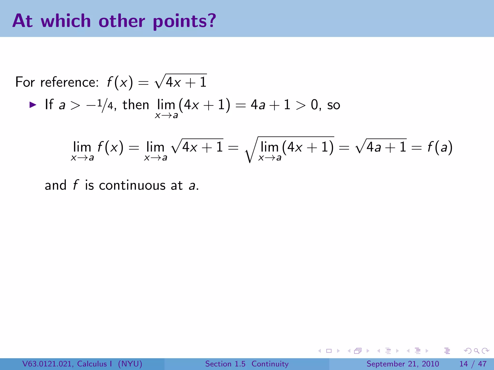 At which other points?

                                   √
For reference: f (x) =                 4x + 1
      If a > −1/4, then lim (4x + 1) = 4a + 1 > 0, so
                                   x→a
                                        √                                     √
             lim f (x) = lim                4x + 1 =         lim (4x + 1) =       4a + 1 = f (a)
             x→a                  x→a                       x→a

      and f is continuous at a.




 V63.0121.021, Calculus I (NYU)                Section 1.5 Continuity             September 21, 2010   14 / 47
 